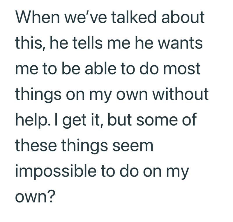 When we've talked about this, he tells me he wants me to be able to do most things on my own without help. I get it, but some of these things seem impossible to do on my own?