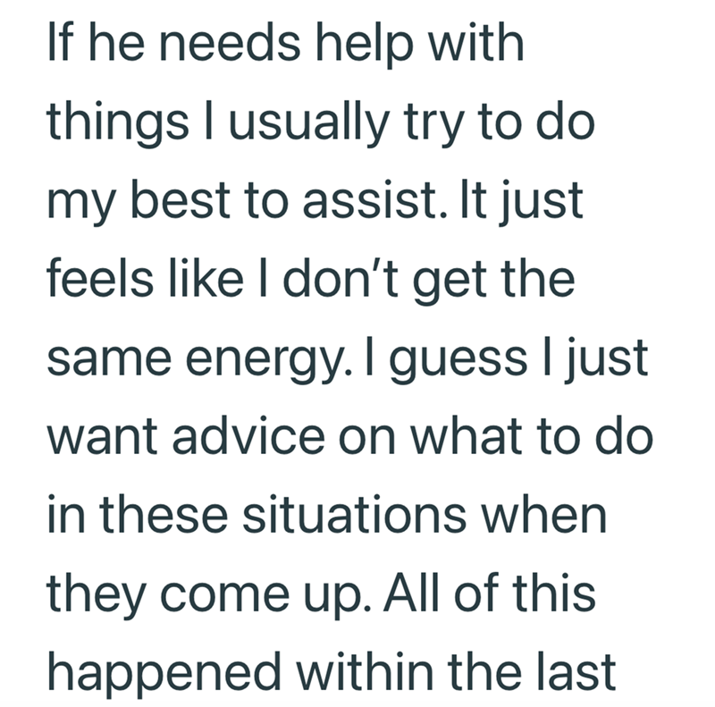 If he needs help with things I usually try to do. my best to assist. It just feels like I don't get the same energy. I guess I just want advice on what to do in these situations when they come up. All of this happened within the last