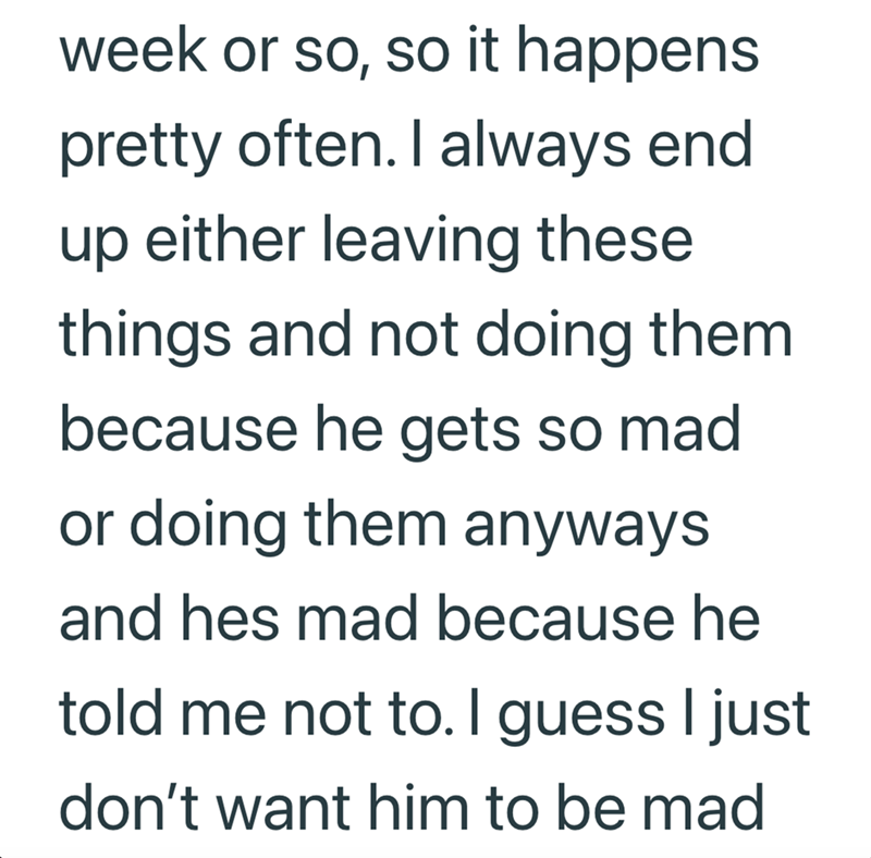 week or so, so it happens pretty often. I always end up either leaving these things and not doing them because he gets so mad or doing them anyways and hes mad because he told me not to. I guess I just don't want him to be mad