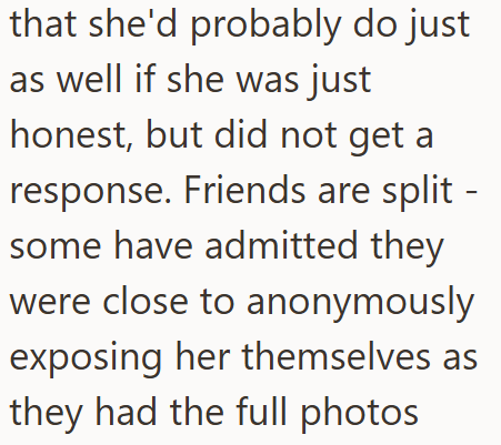 that she'd probably do just as well if she was just honest, but did not get a response. Friends are split - some have admitted they were close to anonymously exposing her themselves as they had the full photos