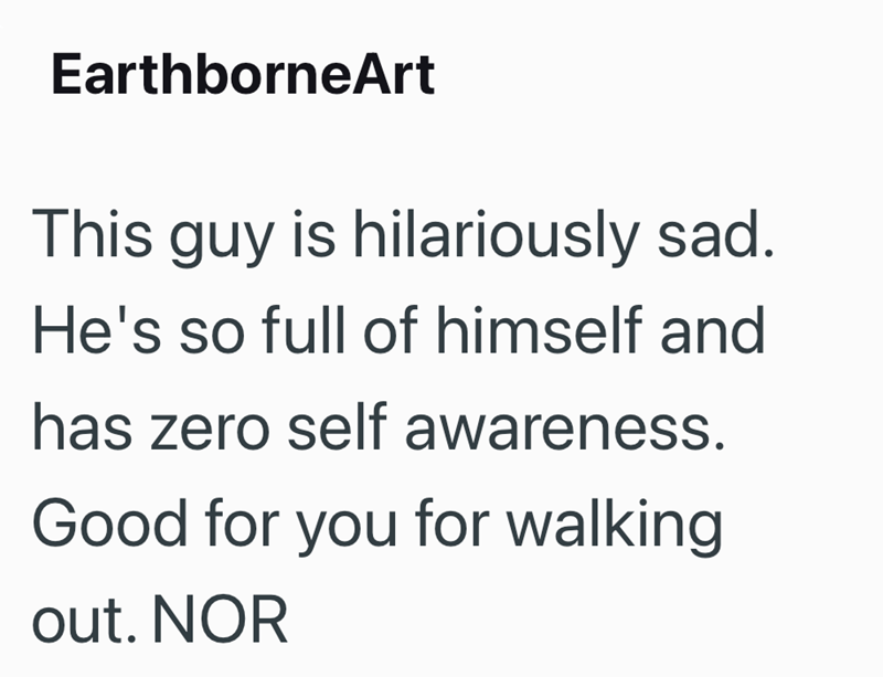 EarthborneArt This guy is hilariously sad. He's so full of himself and has zero self awareness. Good for you for walking out. NOR