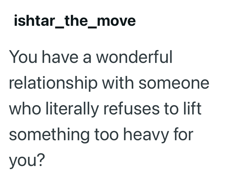 ishtar_the_move You have a wonderful relationship with someone who literally refuses to lift something too heavy for you?