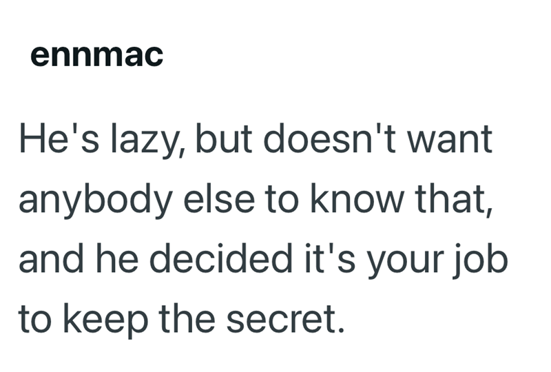 ennmac He's lazy, but doesn't want anybody else to know that, and he decided it's your job to keep the secret.