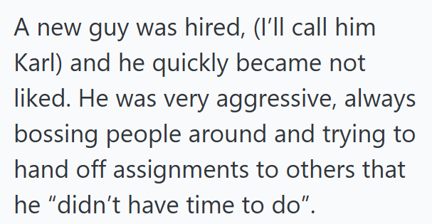 A new guy was hired, (I'll call him Karl) and he quickly became not liked. He was very aggressive, always bossing people around and trying to hand off assignments to others that he "didn't have time to do".