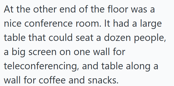 At the other end of the floor was a nice conference room. It had a large table that could seat a dozen people, a big screen on one wall for teleconferencing, and table along a wall for coffee and snacks.