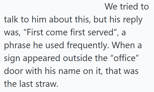 We tried to talk to him about this, but his reply was, "First come first served", a phrase he used frequently. When a sign appeared outside the "office" door with his name on it, that was the last straw.