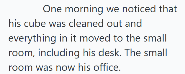 One morning we noticed that his cube was cleaned out and everything in it moved to the small room, including his desk. The small room was now his office.