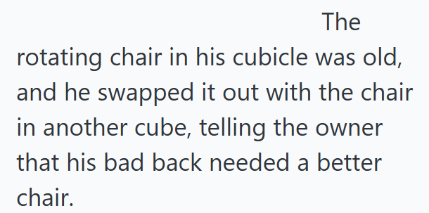 The rotating chair in his cubicle was old, and he swapped it out with the chair in another cube, telling the owner that his bad back needed a better chair.
