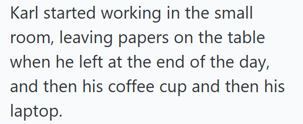 Karl started working in the small room, leaving papers on the table when he left at the end of the day, and then his coffee cup and then his laptop.