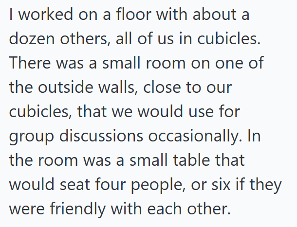 I worked on a floor with about a dozen others, all of us in cubicles. There was a small room on one of the outside walls, close to our cubicles, that we would use for group discussions occasionally. In the room was a small table that would seat four people, or six if they were friendly with each other.