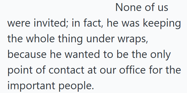 None of us were invited; in fact, he was keeping the whole thing under wraps, because he wanted to be the only point of contact at our office for the important people.