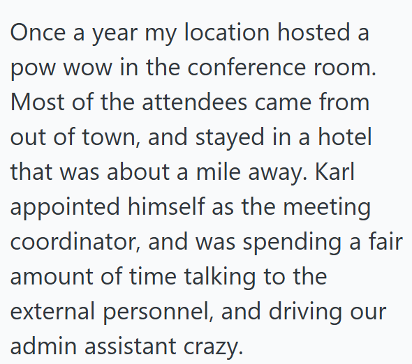 Once a year my location hosted a pow wow in the conference room. Most of the attendees came from out of town, and stayed in a hotel that was about a mile away. Karl appointed himself as the meeting coordinator, and was spending a fair amount of time talking to the external personnel, and driving our admin assistant crazy.