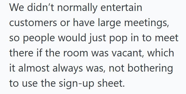 We didn't normally entertain customers or have large meetings, so people would just pop in to meet there if the room was vacant, which it almost always was, not bothering to use the sign-up sheet.