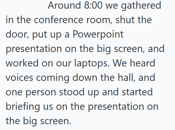 Around 8:00 we gathered in the conference room, shut the door, put up a Powerpoint presentation on the big screen, and worked on our laptops. We heard voices coming down the hall, and one person stood up and started briefing us on the presentation on the big screen.