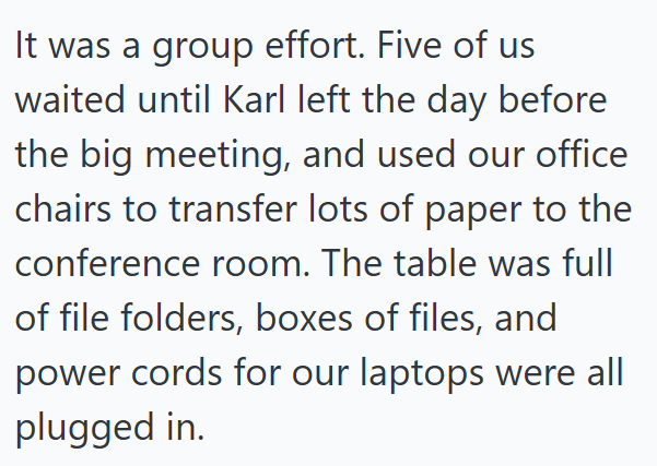 It was a group effort. Five of us waited until Karl left the day before the big meeting, and used our office chairs to transfer lots of paper to the conference room. The table was full of file folders, boxes of files, and power cords for our laptops were all plugged in.