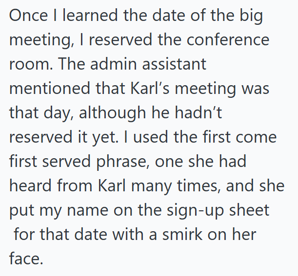 Once I learned the date of the big meeting, I reserved the conference room. The admin assistant mentioned that Karl's meeting was that day, although he hadn't reserved it yet. I used the first come first served phrase, one she had heard from Karl many times, and she put my name on the sign-up sheet for that date with a smirk on her face.