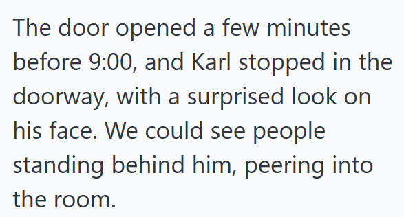 The door opened a few minutes before 9:00, and Karl stopped in the doorway, with a surprised look on his face. We could see people standing behind him, peering into the room.