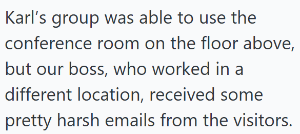 Karl's group was able to use the conference room on the floor above, but our boss, who worked in a different location, received some pretty harsh emails from the visitors.