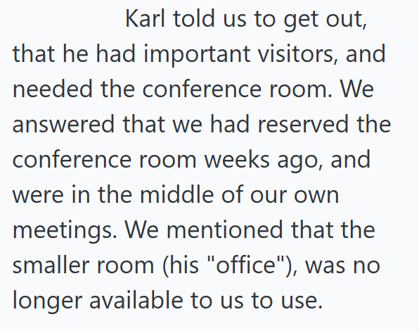 Karl told us to get out, that he had important visitors, and needed the conference room. We answered that we had reserved the conference room weeks ago, and were in the middle of our own meetings. We mentioned that the smaller room (his "office"), was no longer available to us to use.