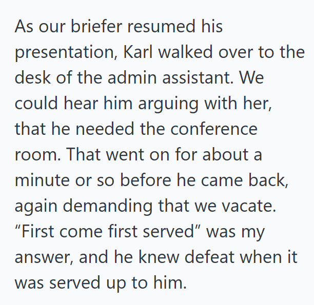 As our briefer resumed his presentation, Karl walked over to the desk of the admin assistant. We could hear him arguing with her, that he needed the conference room. That went on for about a minute or so before he came back, again demanding that we vacate. "First come first served" was my answer, and he knew defeat when it was served up to him.