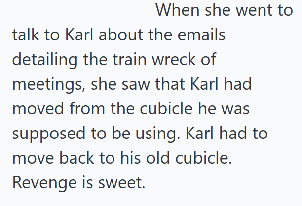 When she went to talk to Karl about the emails detailing the train wreck of meetings, she saw that Karl had moved from the cubicle he was supposed to be using. Karl had to move back to his old cubicle. Revenge is sweet.