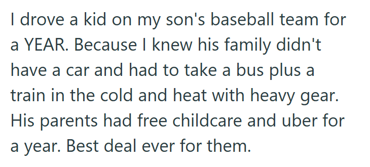 I drove a kid on my son's baseball team for a YEAR. Because I knew his family didn't have a car and had to take a bus plus a train in the cold and heat with heavy gear. His parents had free childcare and uber for a year. Best deal ever for them.