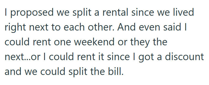 I proposed we split a rental since we lived right next to each other. And even said I could rent one weekend or they the next...or I could rent it since I got a discount and we could split the bill.