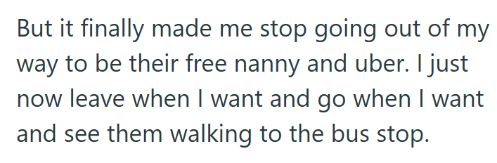 But it finally made me stop going out of my way to be their free nanny and uber. I just now leave when I want and go when I want and see them walking to the bus stop.