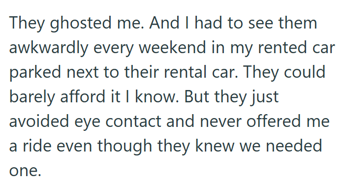 They ghosted me. And I had to see them awkwardly every weekend in my rented car parked next to their rental car. They could barely afford it I know. But they just avoided eye contact and never offered me a ride even though they knew we needed one.