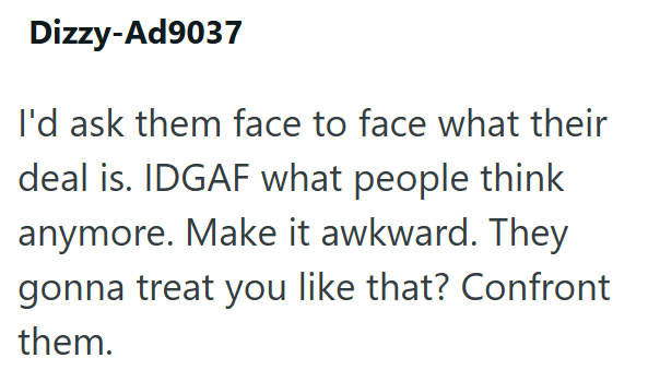 Dizzy-Ad9037 I'd ask them face to face what their deal is. IDGAF what people think anymore. Make it awkward. They gonna treat you like that? Confront them.