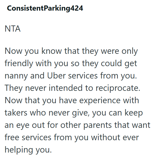ConsistentParking424 NTA Now you know that they were only friendly with you so they could get nanny and Uber services from you. They never intended to reciprocate. Now that you have experience with takers who never give, you can keep an eye out for other parents that want free services from you without ever helping you.
