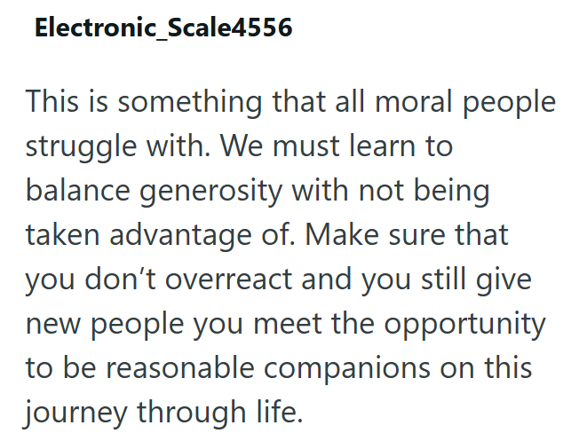 Electronic_Scale4556 This is something that all moral people struggle with. We must learn to balance generosity with not being taken advantage of. Make sure that you don't overreact and you still give new people you meet the opportunity to be reasonable companions on this journey through life.