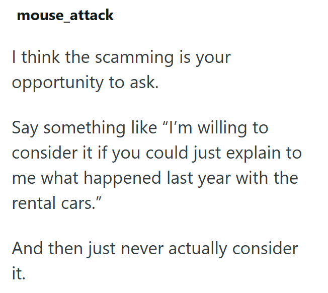 mouse_attack I think the scamming is your opportunity to ask. Say something like "I'm willing to consider it if you could just explain to me what happened last year with the rental cars." And then just never actually consider it.