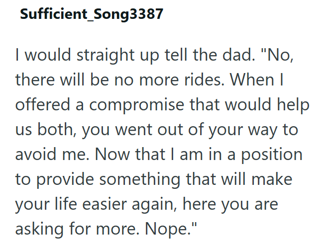 Sufficient_Song3387 I would straight up tell the dad. "No, there will be no more rides. When I offered a compromise that would help us both, you went out of your way to avoid me. Now that I am in a position to provide something that will make your life easier again, here you are asking for more. Nope."