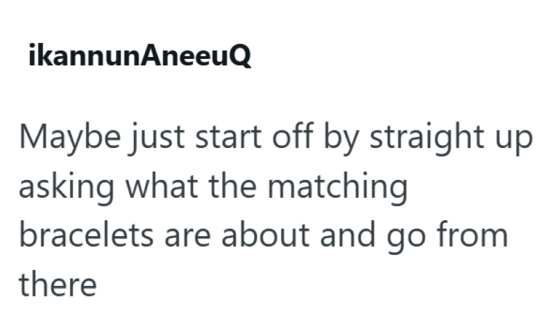 ikannunAneeuQ Maybe just start off by straight up asking what the matching bracelets are about and go from there