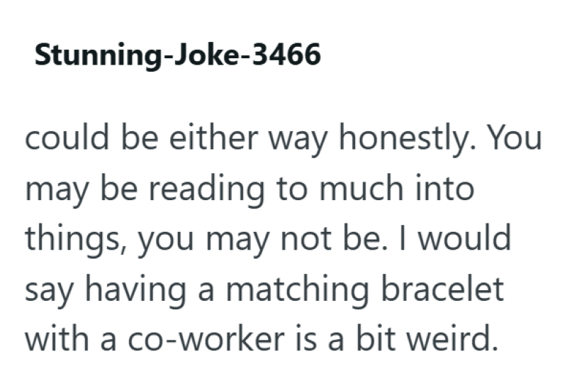 Stunning-Joke-3466 could be either way honestly. You may be reading to much into things, you may not be. I would say having a matching bracelet with a co-worker is a bit weird.