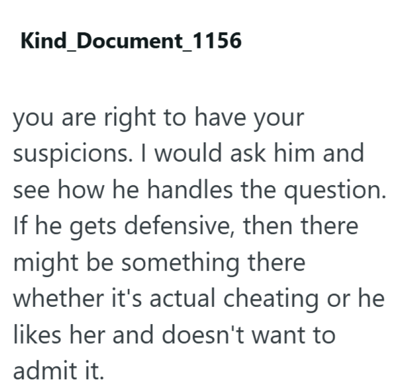 Kind_Document_1156 you are right to have your suspicions. I would ask him and see how he handles the question. If he gets defensive, then there might be something there whether it's actual cheating or he likes her and doesn't want to admit it.