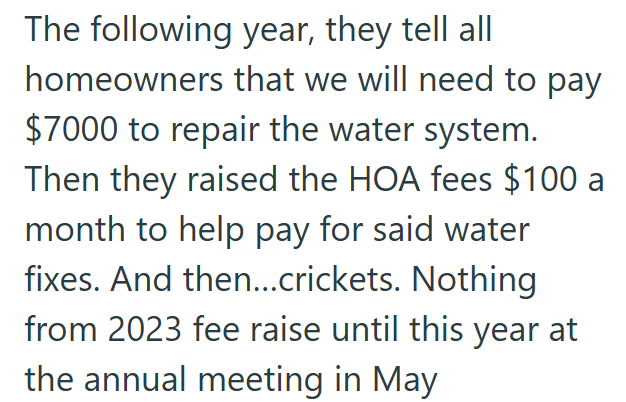 The following year, they tell all homeowners that we will need to pay $7000 to repair the water system. Then they raised the HOA fees $100 a month to help pay for said water fixes. And then...crickets. Nothing from 2023 fee raise until this year at the annual meeting in May