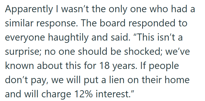 Apparently I wasn't the only one who had a similar response. The board responded to everyone haughtily and said. "This isn't a surprise; no one should be shocked; we've known about this for 18 years. If people don't pay, we will put a lien on their home and will charge 12% interest."