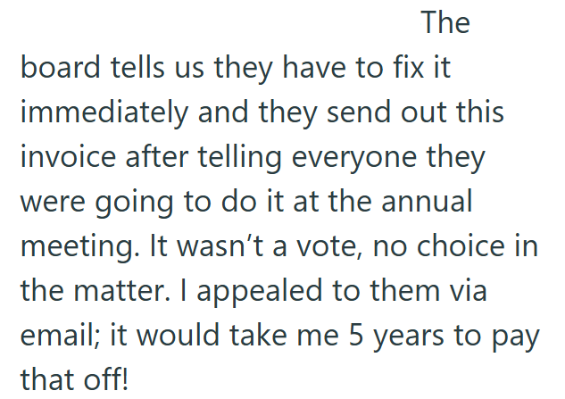 The board tells us they have to fix it immediately and they send out this invoice after telling everyone they were going to do it at the annual meeting. It wasn't a vote, no choice in the matter. I appealed to them via email; it would take me 5 years to pay that off!