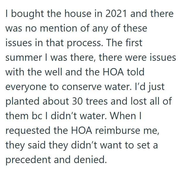 I bought the house in 2021 and there was no mention of any of these issues in that process. The first summer I was there, there were issues with the well and the HOA told everyone to conserve water. I'd just planted about 30 trees and lost all of them bc I didn't water. When I requested the HOA reimburse me, they said they didn't want to set a precedent and denied.