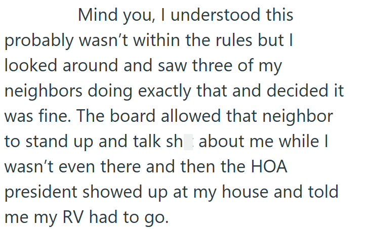 Mind you, I understood this probably wasn't within the rules but I looked around and saw three of my neighbors doing exactly that and decided it was fine. The board allowed that neighbor to stand up and talk sh about me while I wasn't even there and then the HOA president showed up at my house and told me my RV had to go.
