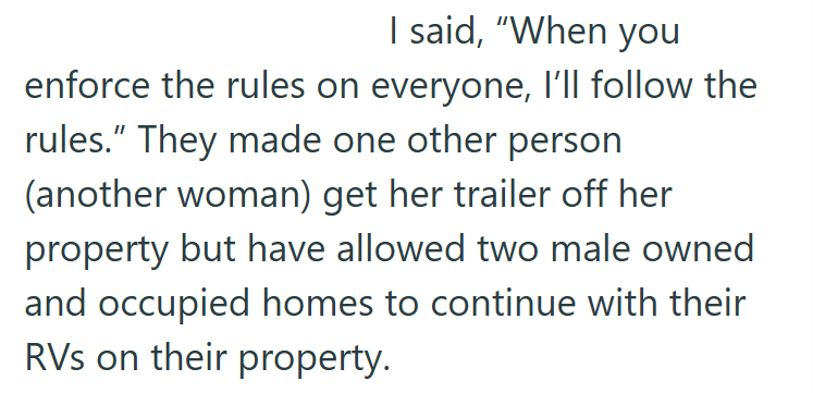 I said, "When you enforce the rules on everyone, I'll follow the rules." They made one other person (another woman) get her trailer off her property but have allowed two male owned and occupied homes to continue with their RVs on their property.