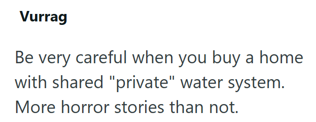 Vurrag Be very careful when you buy a home with shared "private" water system. More horror stories than not.