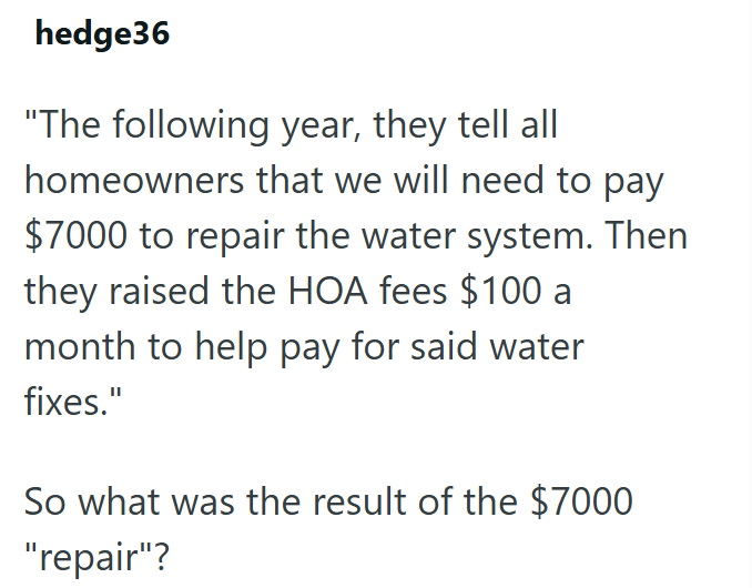 hedge36 "The following year, they tell all homeowners that we will need to pay $7000 to repair the water system. Then they raised the HOA fees $100 a month to help pay for said water fixes." So what was the result of the $7000 "repair"?