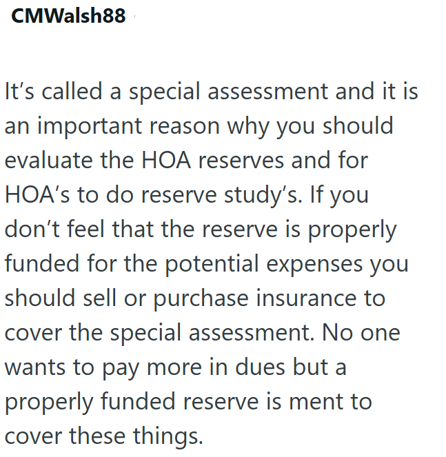 CMWalsh88 It's called a special assessment and it is an important reason why you should evaluate the HOA reserves and for HOA's to do reserve study's. If you don't feel that the reserve is properly funded for the potential expenses you should sell or purchase insurance to cover the special assessment. No one wants to pay more in dues but a properly funded reserve is ment to cover these things.
