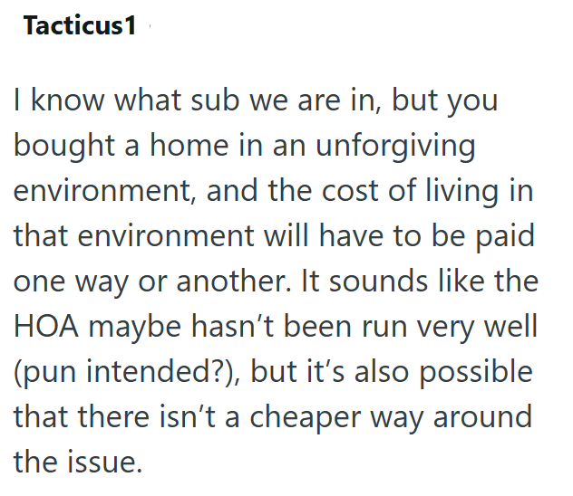 Tacticus1 I know what sub we are in, but you bought a home in an unforgiving environment, and the cost of living in that environment will have to be paid one way or another. It sounds like the HOA maybe hasn't been run very well (pun intended?), but it's also possible that there isn't a cheaper way around the issue.
