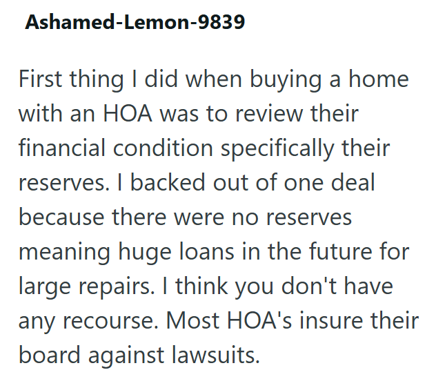 Ashamed-Lemon-9839 First thing I did when buying a home with an HOA was to review their financial condition specifically their reserves. I backed out of one deal because there were no reserves meaning huge loans in the future for large repairs. I think you don't have any recourse. Most HOA's insure their board against lawsuits.