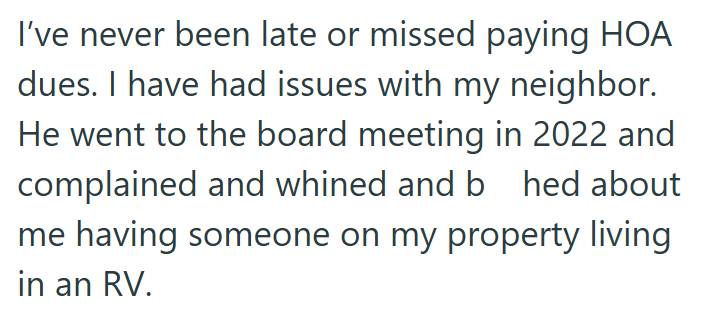 I've never been late or missed paying HOA dues. I have had issues with my neighbor. He went to the board meeting in 2022 and complained and whined and b hed about me having someone on my property living in an RV.