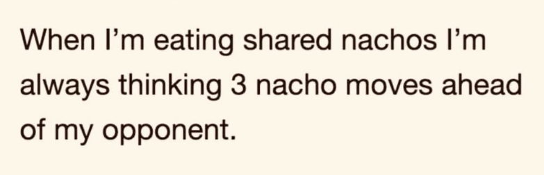 When I'm eating shared nachos I'm always thinking 3 nacho moves ahead of my opponent.